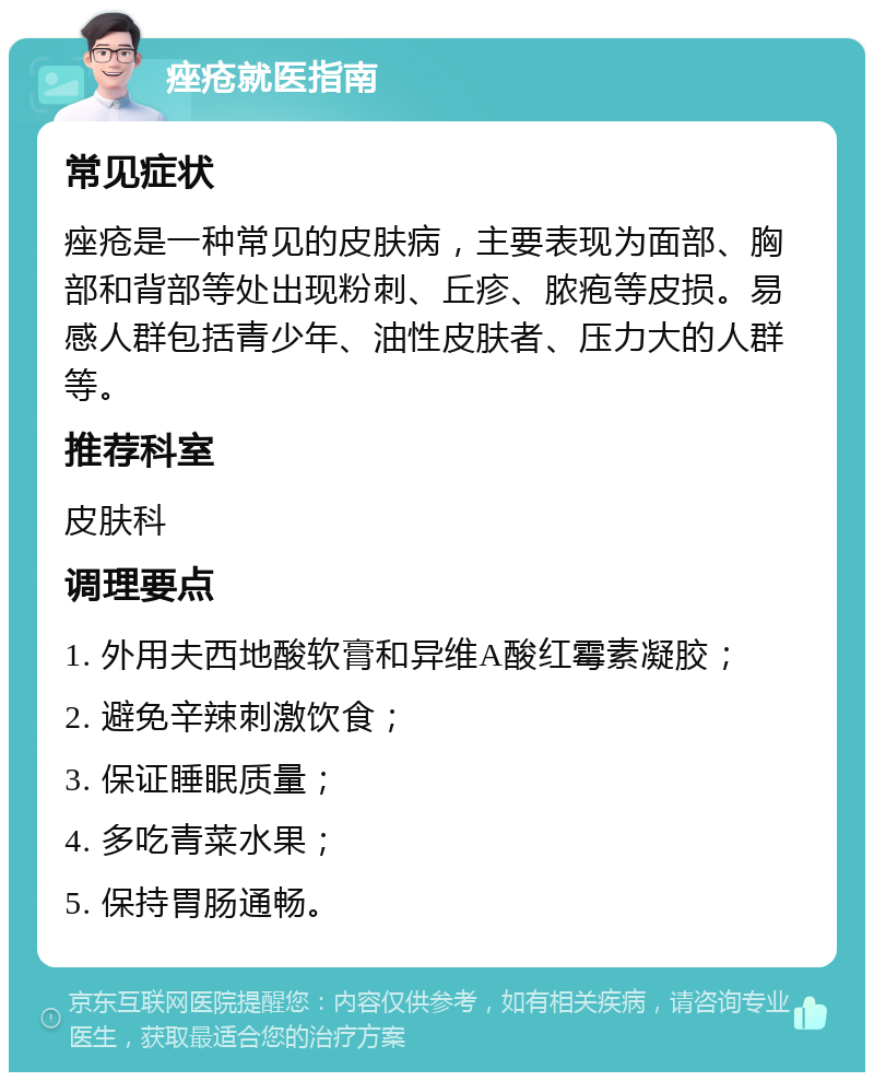 痤疮就医指南 常见症状 痤疮是一种常见的皮肤病，主要表现为面部、胸部和背部等处出现粉刺、丘疹、脓疱等皮损。易感人群包括青少年、油性皮肤者、压力大的人群等。 推荐科室 皮肤科 调理要点 1. 外用夫西地酸软膏和异维A酸红霉素凝胶； 2. 避免辛辣刺激饮食； 3. 保证睡眠质量； 4. 多吃青菜水果； 5. 保持胃肠通畅。