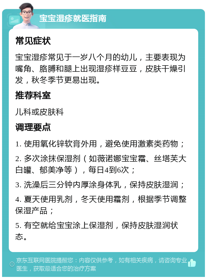 宝宝湿疹就医指南 常见症状 宝宝湿疹常见于一岁八个月的幼儿，主要表现为嘴角、胳膊和腿上出现湿疹样豆豆，皮肤干燥引发，秋冬季节更易出现。 推荐科室 儿科或皮肤科 调理要点 1. 使用氧化锌软膏外用，避免使用激素类药物； 2. 多次涂抹保湿剂（如薇诺娜宝宝霜、丝塔芙大白罐、郁美净等），每日4到6次； 3. 洗澡后三分钟内厚涂身体乳，保持皮肤湿润； 4. 夏天使用乳剂，冬天使用霜剂，根据季节调整保湿产品； 5. 有空就给宝宝涂上保湿剂，保持皮肤湿润状态。