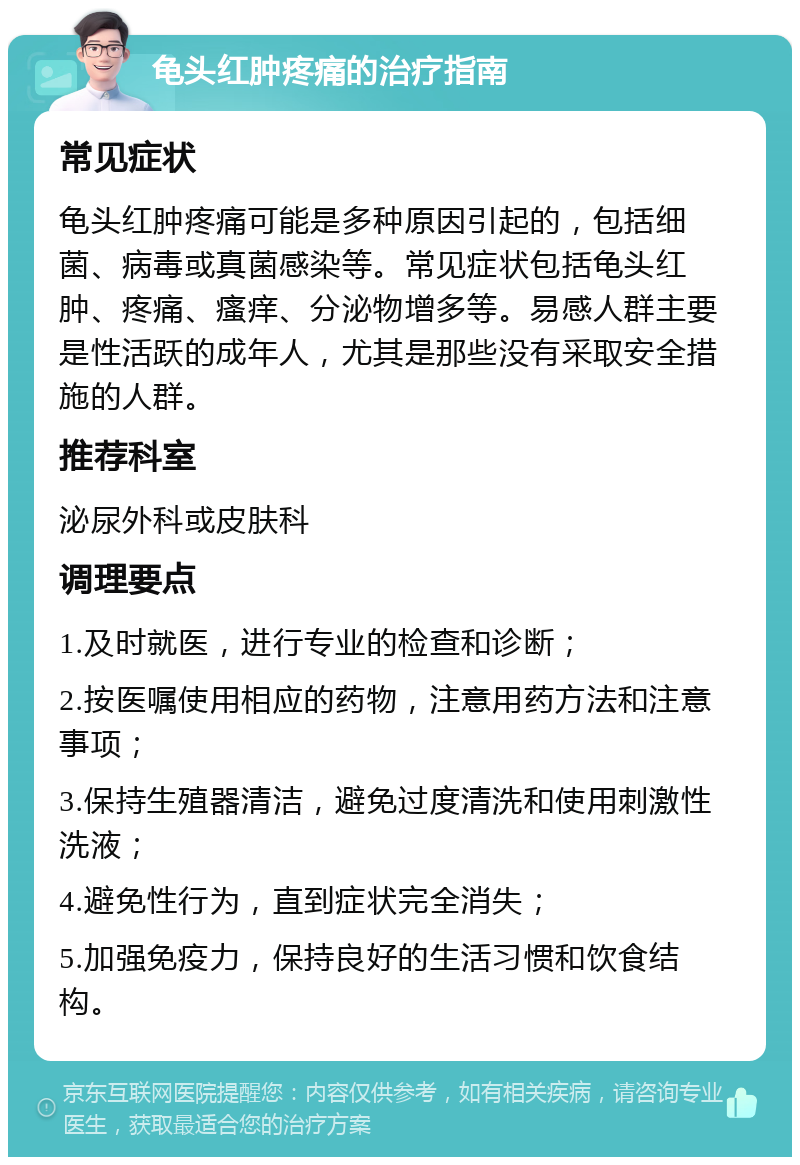 龟头红肿疼痛的治疗指南 常见症状 龟头红肿疼痛可能是多种原因引起的，包括细菌、病毒或真菌感染等。常见症状包括龟头红肿、疼痛、瘙痒、分泌物增多等。易感人群主要是性活跃的成年人，尤其是那些没有采取安全措施的人群。 推荐科室 泌尿外科或皮肤科 调理要点 1.及时就医，进行专业的检查和诊断； 2.按医嘱使用相应的药物，注意用药方法和注意事项； 3.保持生殖器清洁，避免过度清洗和使用刺激性洗液； 4.避免性行为，直到症状完全消失； 5.加强免疫力，保持良好的生活习惯和饮食结构。