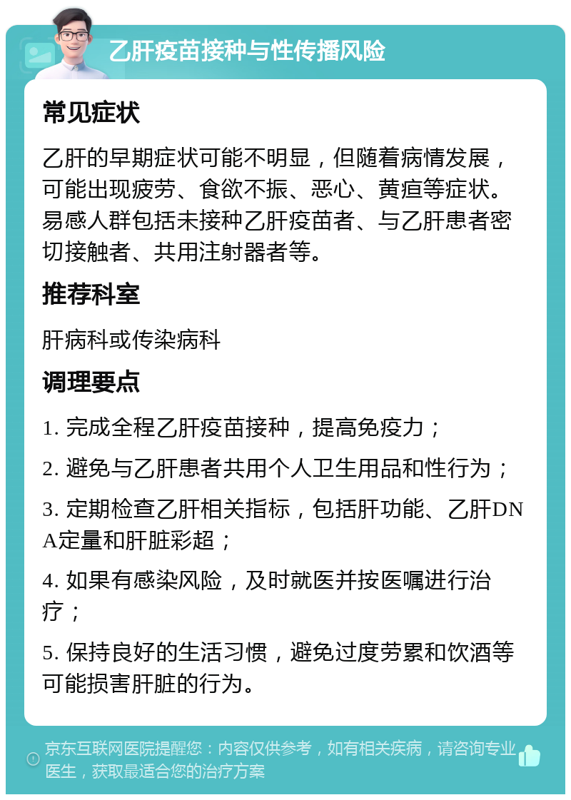 乙肝疫苗接种与性传播风险 常见症状 乙肝的早期症状可能不明显，但随着病情发展，可能出现疲劳、食欲不振、恶心、黄疸等症状。易感人群包括未接种乙肝疫苗者、与乙肝患者密切接触者、共用注射器者等。 推荐科室 肝病科或传染病科 调理要点 1. 完成全程乙肝疫苗接种，提高免疫力； 2. 避免与乙肝患者共用个人卫生用品和性行为； 3. 定期检查乙肝相关指标，包括肝功能、乙肝DNA定量和肝脏彩超； 4. 如果有感染风险，及时就医并按医嘱进行治疗； 5. 保持良好的生活习惯，避免过度劳累和饮酒等可能损害肝脏的行为。