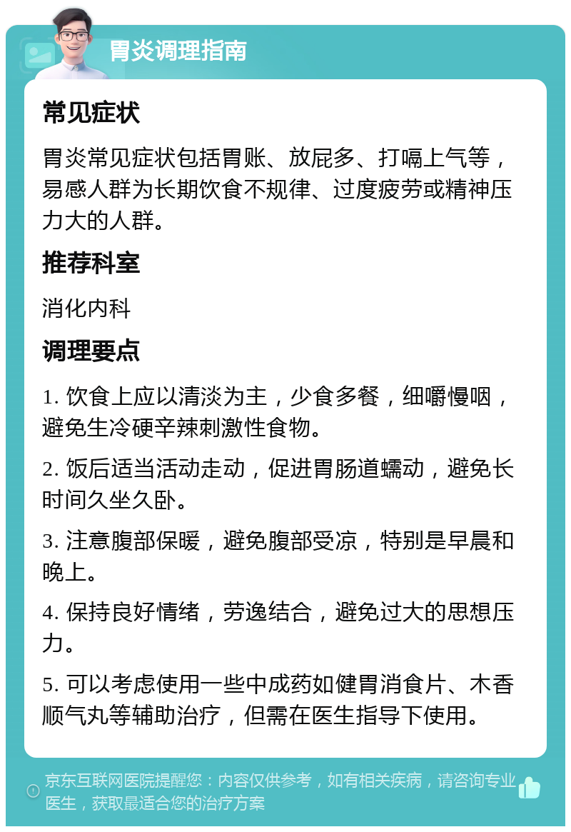 胃炎调理指南 常见症状 胃炎常见症状包括胃账、放屁多、打嗝上气等，易感人群为长期饮食不规律、过度疲劳或精神压力大的人群。 推荐科室 消化内科 调理要点 1. 饮食上应以清淡为主，少食多餐，细嚼慢咽，避免生冷硬辛辣刺激性食物。 2. 饭后适当活动走动，促进胃肠道蠕动，避免长时间久坐久卧。 3. 注意腹部保暖，避免腹部受凉，特别是早晨和晚上。 4. 保持良好情绪，劳逸结合，避免过大的思想压力。 5. 可以考虑使用一些中成药如健胃消食片、木香顺气丸等辅助治疗，但需在医生指导下使用。