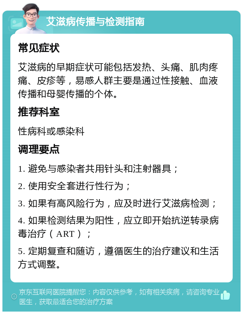 艾滋病传播与检测指南 常见症状 艾滋病的早期症状可能包括发热、头痛、肌肉疼痛、皮疹等，易感人群主要是通过性接触、血液传播和母婴传播的个体。 推荐科室 性病科或感染科 调理要点 1. 避免与感染者共用针头和注射器具； 2. 使用安全套进行性行为； 3. 如果有高风险行为，应及时进行艾滋病检测； 4. 如果检测结果为阳性，应立即开始抗逆转录病毒治疗（ART）； 5. 定期复查和随访，遵循医生的治疗建议和生活方式调整。