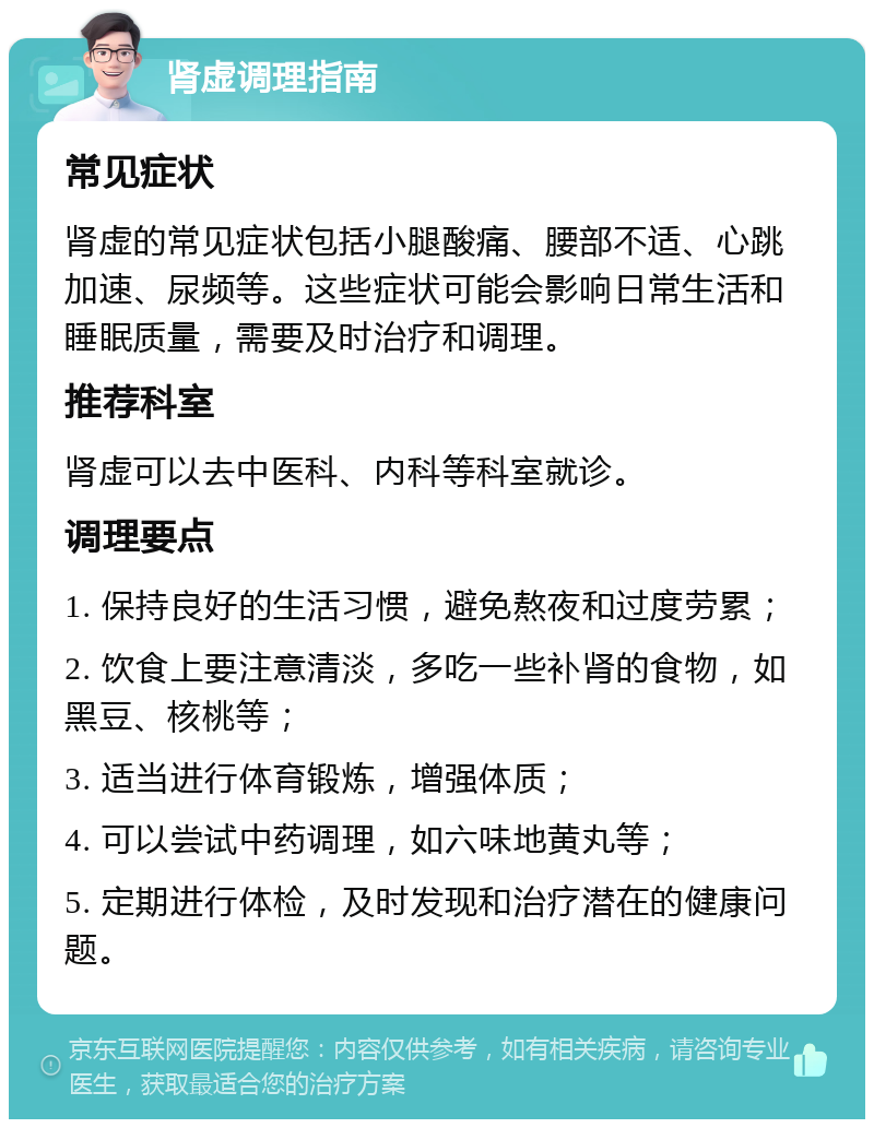 肾虚调理指南 常见症状 肾虚的常见症状包括小腿酸痛、腰部不适、心跳加速、尿频等。这些症状可能会影响日常生活和睡眠质量，需要及时治疗和调理。 推荐科室 肾虚可以去中医科、内科等科室就诊。 调理要点 1. 保持良好的生活习惯，避免熬夜和过度劳累； 2. 饮食上要注意清淡，多吃一些补肾的食物，如黑豆、核桃等； 3. 适当进行体育锻炼，增强体质； 4. 可以尝试中药调理，如六味地黄丸等； 5. 定期进行体检，及时发现和治疗潜在的健康问题。