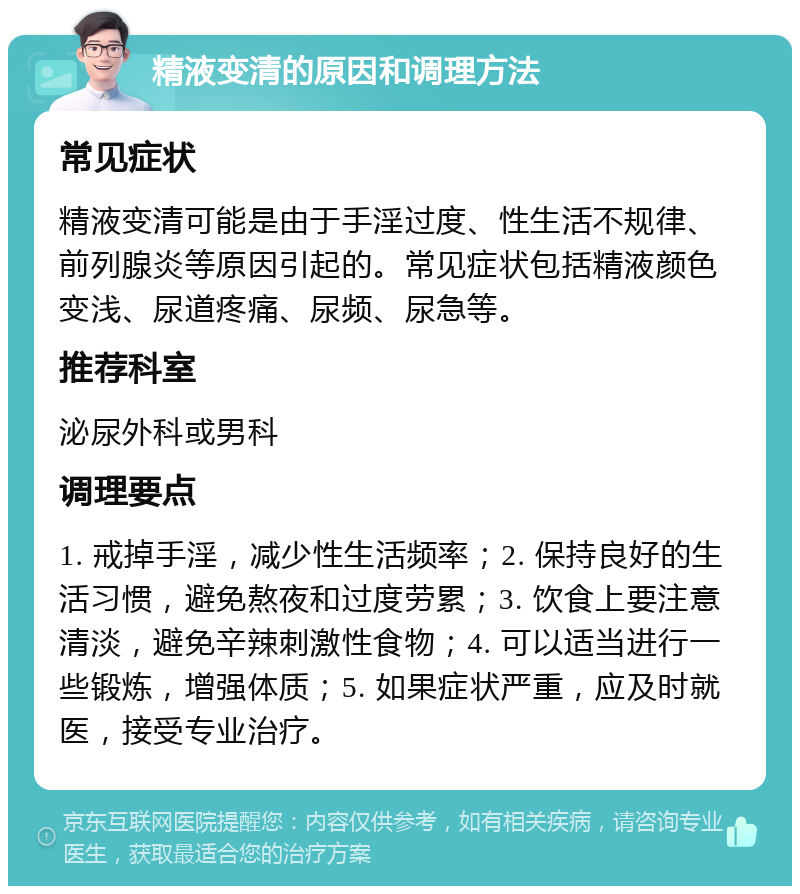 精液变清的原因和调理方法 常见症状 精液变清可能是由于手淫过度、性生活不规律、前列腺炎等原因引起的。常见症状包括精液颜色变浅、尿道疼痛、尿频、尿急等。 推荐科室 泌尿外科或男科 调理要点 1. 戒掉手淫，减少性生活频率；2. 保持良好的生活习惯，避免熬夜和过度劳累；3. 饮食上要注意清淡，避免辛辣刺激性食物；4. 可以适当进行一些锻炼，增强体质；5. 如果症状严重，应及时就医，接受专业治疗。