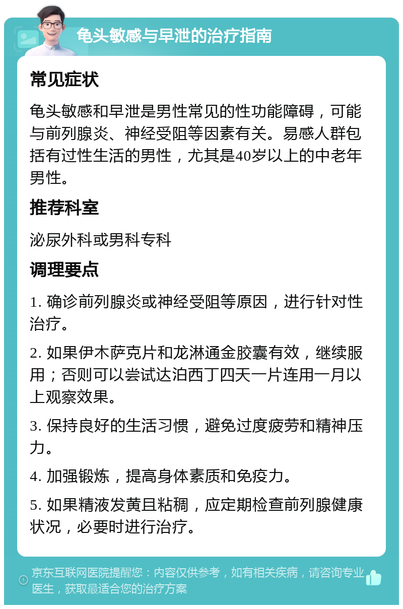 龟头敏感与早泄的治疗指南 常见症状 龟头敏感和早泄是男性常见的性功能障碍，可能与前列腺炎、神经受阻等因素有关。易感人群包括有过性生活的男性，尤其是40岁以上的中老年男性。 推荐科室 泌尿外科或男科专科 调理要点 1. 确诊前列腺炎或神经受阻等原因，进行针对性治疗。 2. 如果伊木萨克片和龙淋通金胶囊有效，继续服用；否则可以尝试达泊西丁四天一片连用一月以上观察效果。 3. 保持良好的生活习惯，避免过度疲劳和精神压力。 4. 加强锻炼，提高身体素质和免疫力。 5. 如果精液发黄且粘稠，应定期检查前列腺健康状况，必要时进行治疗。