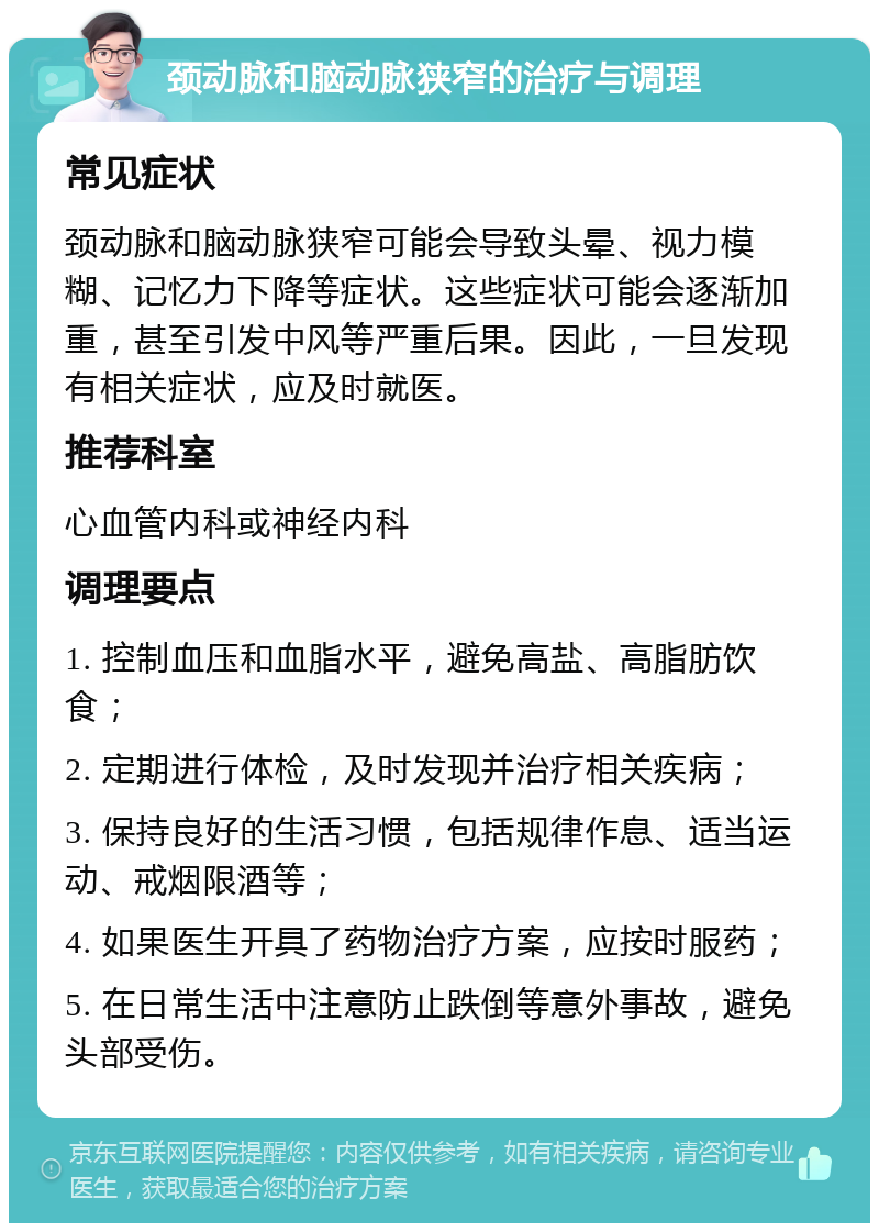 颈动脉和脑动脉狭窄的治疗与调理 常见症状 颈动脉和脑动脉狭窄可能会导致头晕、视力模糊、记忆力下降等症状。这些症状可能会逐渐加重，甚至引发中风等严重后果。因此，一旦发现有相关症状，应及时就医。 推荐科室 心血管内科或神经内科 调理要点 1. 控制血压和血脂水平，避免高盐、高脂肪饮食； 2. 定期进行体检，及时发现并治疗相关疾病； 3. 保持良好的生活习惯，包括规律作息、适当运动、戒烟限酒等； 4. 如果医生开具了药物治疗方案，应按时服药； 5. 在日常生活中注意防止跌倒等意外事故，避免头部受伤。