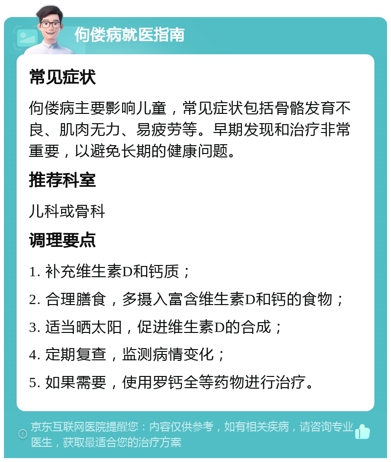 佝偻病就医指南 常见症状 佝偻病主要影响儿童，常见症状包括骨骼发育不良、肌肉无力、易疲劳等。早期发现和治疗非常重要，以避免长期的健康问题。 推荐科室 儿科或骨科 调理要点 1. 补充维生素D和钙质； 2. 合理膳食，多摄入富含维生素D和钙的食物； 3. 适当晒太阳，促进维生素D的合成； 4. 定期复查，监测病情变化； 5. 如果需要，使用罗钙全等药物进行治疗。