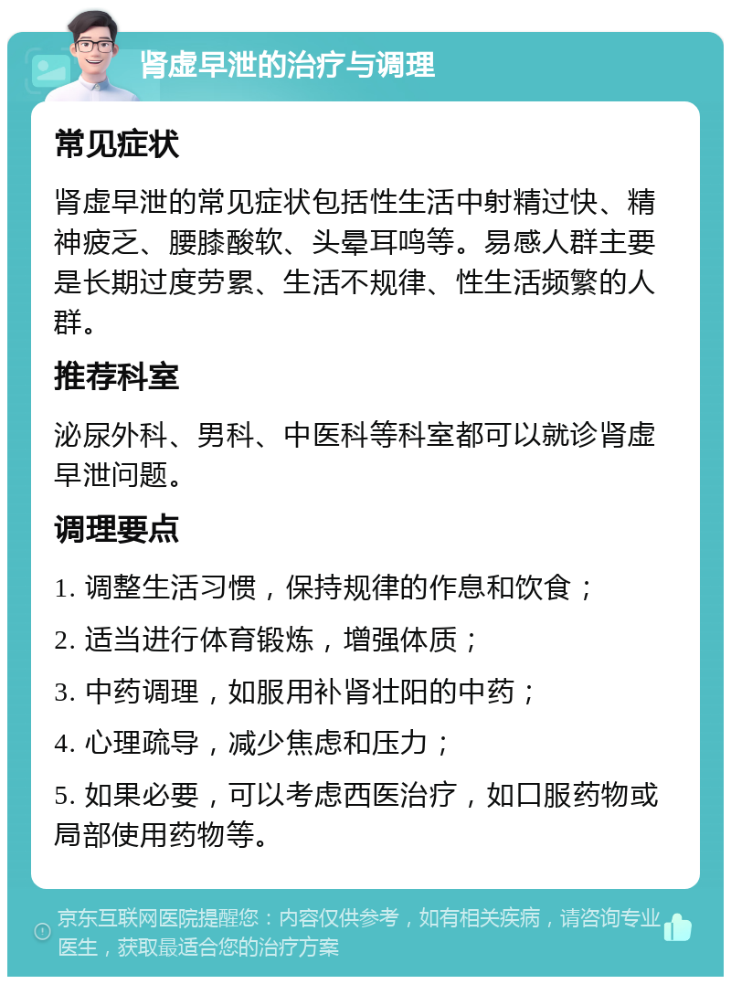 肾虚早泄的治疗与调理 常见症状 肾虚早泄的常见症状包括性生活中射精过快、精神疲乏、腰膝酸软、头晕耳鸣等。易感人群主要是长期过度劳累、生活不规律、性生活频繁的人群。 推荐科室 泌尿外科、男科、中医科等科室都可以就诊肾虚早泄问题。 调理要点 1. 调整生活习惯，保持规律的作息和饮食； 2. 适当进行体育锻炼，增强体质； 3. 中药调理，如服用补肾壮阳的中药； 4. 心理疏导，减少焦虑和压力； 5. 如果必要，可以考虑西医治疗，如口服药物或局部使用药物等。