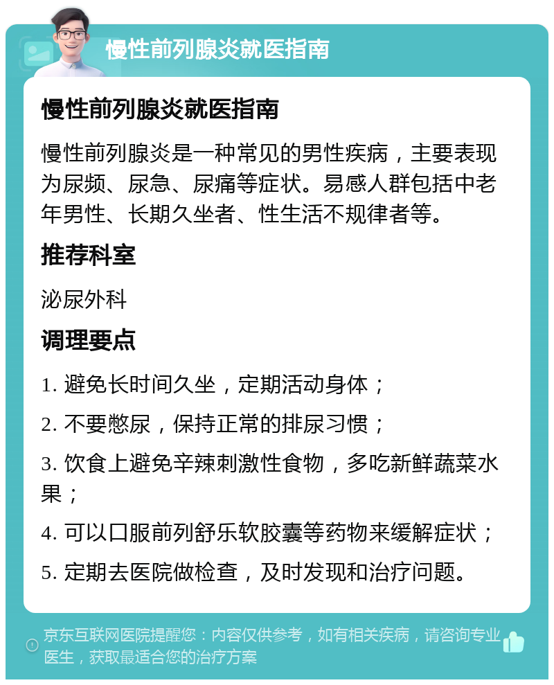 慢性前列腺炎就医指南 慢性前列腺炎就医指南 慢性前列腺炎是一种常见的男性疾病，主要表现为尿频、尿急、尿痛等症状。易感人群包括中老年男性、长期久坐者、性生活不规律者等。 推荐科室 泌尿外科 调理要点 1. 避免长时间久坐，定期活动身体； 2. 不要憋尿，保持正常的排尿习惯； 3. 饮食上避免辛辣刺激性食物，多吃新鲜蔬菜水果； 4. 可以口服前列舒乐软胶囊等药物来缓解症状； 5. 定期去医院做检查，及时发现和治疗问题。