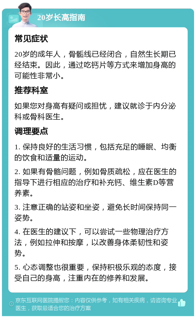 20岁长高指南 常见症状 20岁的成年人，骨骺线已经闭合，自然生长期已经结束。因此，通过吃钙片等方式来增加身高的可能性非常小。 推荐科室 如果您对身高有疑问或担忧，建议就诊于内分泌科或骨科医生。 调理要点 1. 保持良好的生活习惯，包括充足的睡眠、均衡的饮食和适量的运动。 2. 如果有骨骼问题，例如骨质疏松，应在医生的指导下进行相应的治疗和补充钙、维生素D等营养素。 3. 注意正确的站姿和坐姿，避免长时间保持同一姿势。 4. 在医生的建议下，可以尝试一些物理治疗方法，例如拉伸和按摩，以改善身体柔韧性和姿势。 5. 心态调整也很重要，保持积极乐观的态度，接受自己的身高，注重内在的修养和发展。