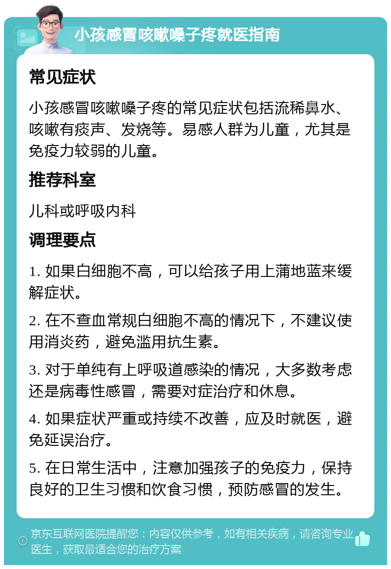 小孩感冒咳嗽嗓子疼就医指南 常见症状 小孩感冒咳嗽嗓子疼的常见症状包括流稀鼻水、咳嗽有痰声、发烧等。易感人群为儿童，尤其是免疫力较弱的儿童。 推荐科室 儿科或呼吸内科 调理要点 1. 如果白细胞不高，可以给孩子用上蒲地蓝来缓解症状。 2. 在不查血常规白细胞不高的情况下，不建议使用消炎药，避免滥用抗生素。 3. 对于单纯有上呼吸道感染的情况，大多数考虑还是病毒性感冒，需要对症治疗和休息。 4. 如果症状严重或持续不改善，应及时就医，避免延误治疗。 5. 在日常生活中，注意加强孩子的免疫力，保持良好的卫生习惯和饮食习惯，预防感冒的发生。