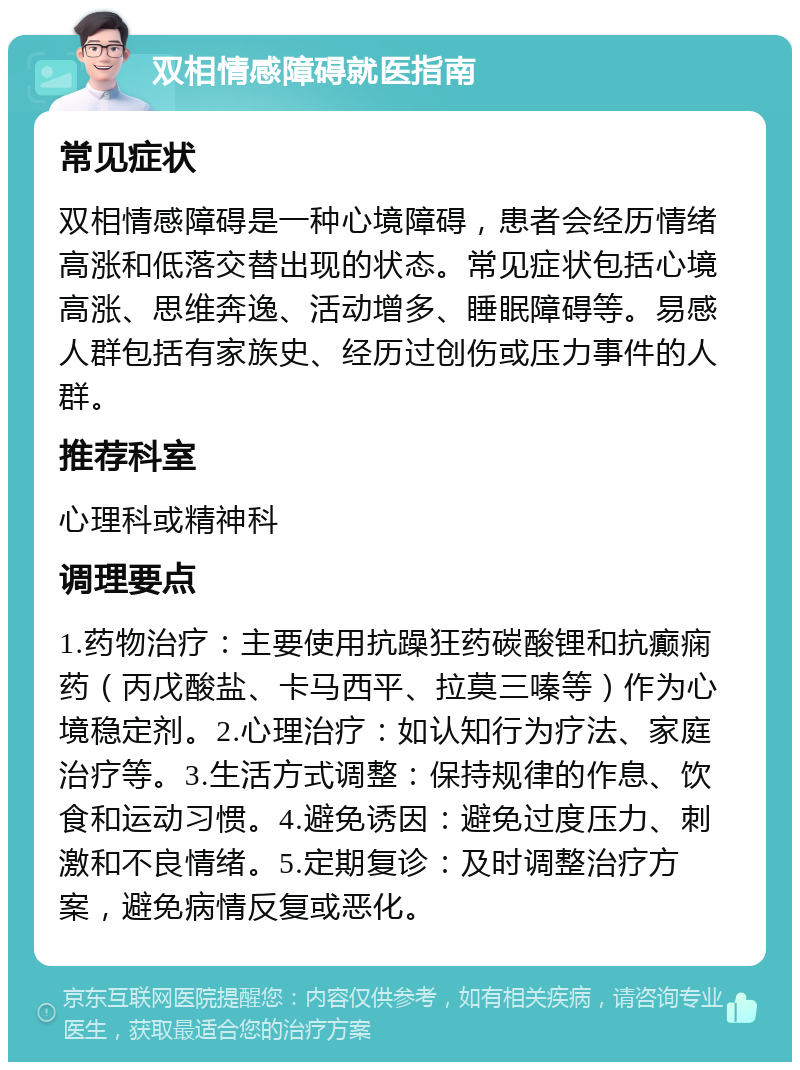 双相情感障碍就医指南 常见症状 双相情感障碍是一种心境障碍，患者会经历情绪高涨和低落交替出现的状态。常见症状包括心境高涨、思维奔逸、活动增多、睡眠障碍等。易感人群包括有家族史、经历过创伤或压力事件的人群。 推荐科室 心理科或精神科 调理要点 1.药物治疗：主要使用抗躁狂药碳酸锂和抗癫痫药（丙戊酸盐、卡马西平、拉莫三嗪等）作为心境稳定剂。2.心理治疗：如认知行为疗法、家庭治疗等。3.生活方式调整：保持规律的作息、饮食和运动习惯。4.避免诱因：避免过度压力、刺激和不良情绪。5.定期复诊：及时调整治疗方案，避免病情反复或恶化。