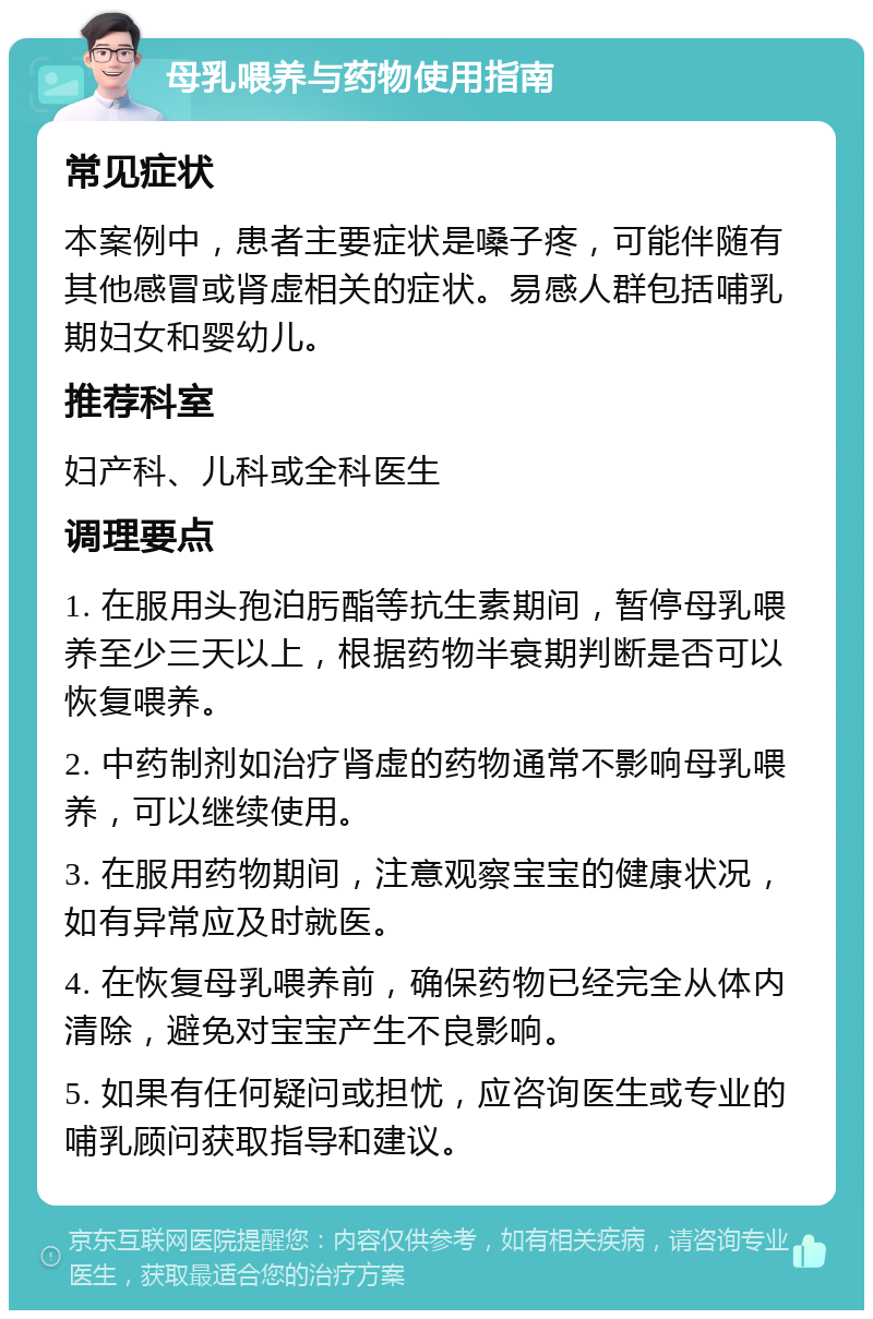 母乳喂养与药物使用指南 常见症状 本案例中，患者主要症状是嗓子疼，可能伴随有其他感冒或肾虚相关的症状。易感人群包括哺乳期妇女和婴幼儿。 推荐科室 妇产科、儿科或全科医生 调理要点 1. 在服用头孢泊肟酯等抗生素期间，暂停母乳喂养至少三天以上，根据药物半衰期判断是否可以恢复喂养。 2. 中药制剂如治疗肾虚的药物通常不影响母乳喂养，可以继续使用。 3. 在服用药物期间，注意观察宝宝的健康状况，如有异常应及时就医。 4. 在恢复母乳喂养前，确保药物已经完全从体内清除，避免对宝宝产生不良影响。 5. 如果有任何疑问或担忧，应咨询医生或专业的哺乳顾问获取指导和建议。