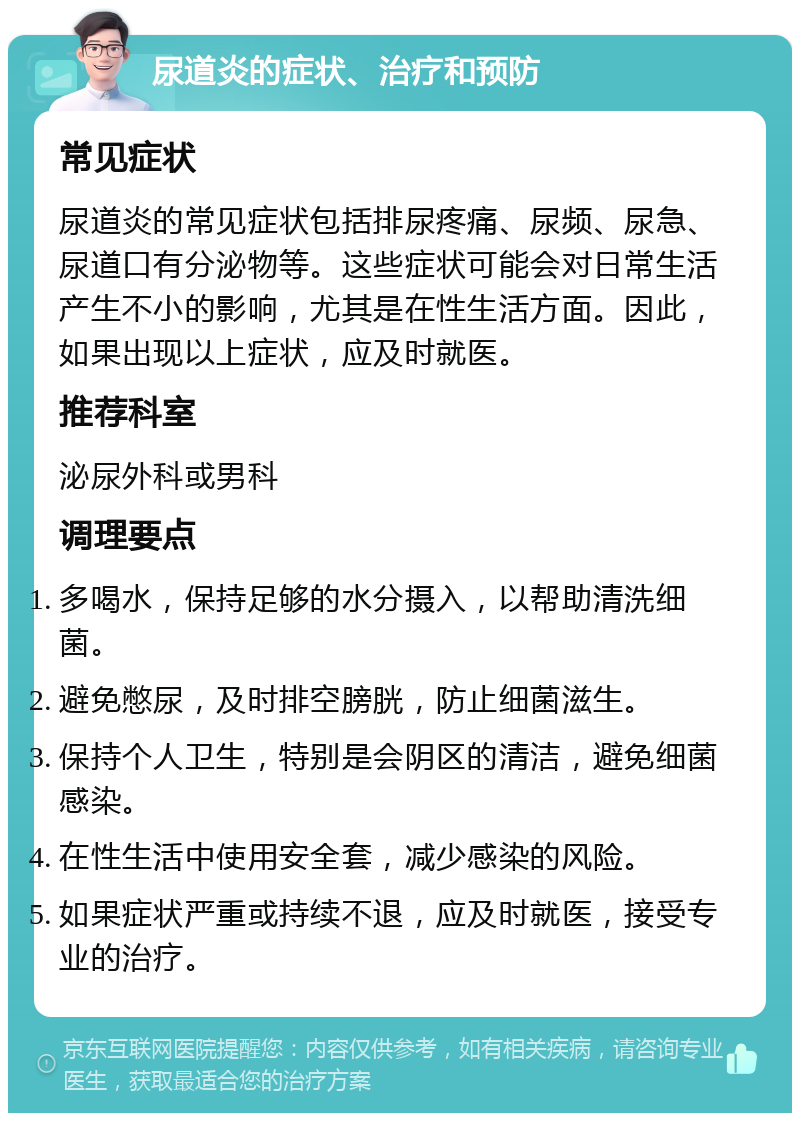 尿道炎的症状、治疗和预防 常见症状 尿道炎的常见症状包括排尿疼痛、尿频、尿急、尿道口有分泌物等。这些症状可能会对日常生活产生不小的影响，尤其是在性生活方面。因此，如果出现以上症状，应及时就医。 推荐科室 泌尿外科或男科 调理要点 多喝水，保持足够的水分摄入，以帮助清洗细菌。 避免憋尿，及时排空膀胱，防止细菌滋生。 保持个人卫生，特别是会阴区的清洁，避免细菌感染。 在性生活中使用安全套，减少感染的风险。 如果症状严重或持续不退，应及时就医，接受专业的治疗。