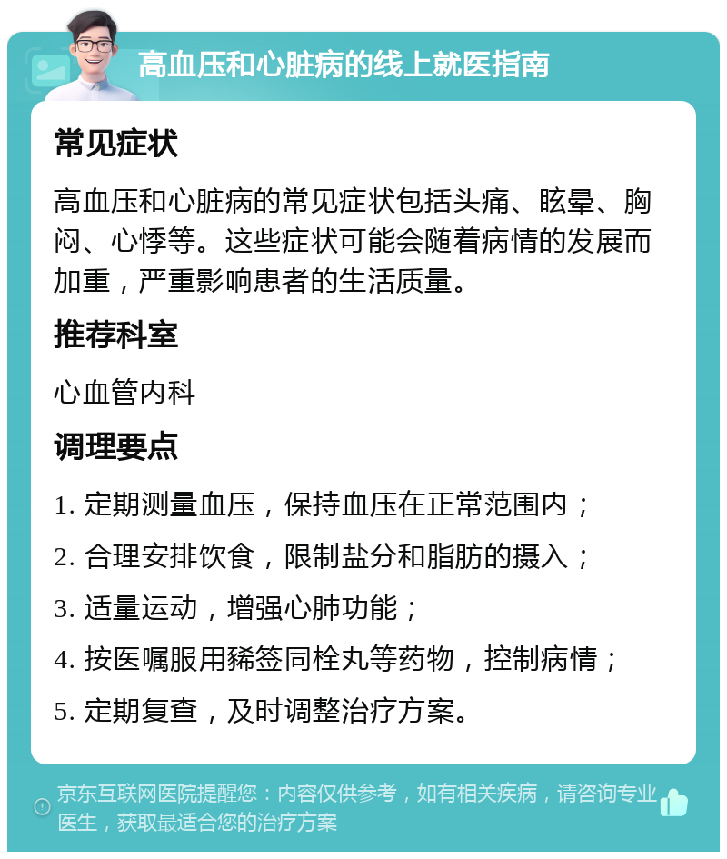 高血压和心脏病的线上就医指南 常见症状 高血压和心脏病的常见症状包括头痛、眩晕、胸闷、心悸等。这些症状可能会随着病情的发展而加重，严重影响患者的生活质量。 推荐科室 心血管内科 调理要点 1. 定期测量血压，保持血压在正常范围内； 2. 合理安排饮食，限制盐分和脂肪的摄入； 3. 适量运动，增强心肺功能； 4. 按医嘱服用豨签同栓丸等药物，控制病情； 5. 定期复查，及时调整治疗方案。