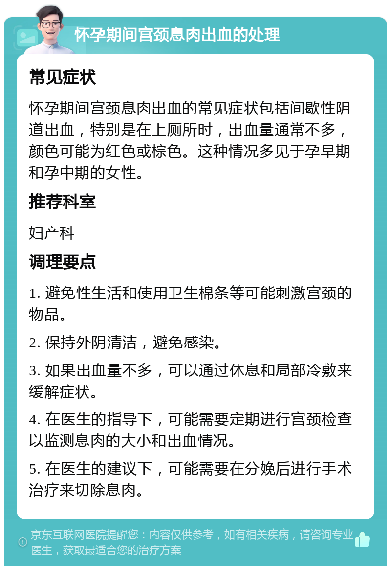 怀孕期间宫颈息肉出血的处理 常见症状 怀孕期间宫颈息肉出血的常见症状包括间歇性阴道出血，特别是在上厕所时，出血量通常不多，颜色可能为红色或棕色。这种情况多见于孕早期和孕中期的女性。 推荐科室 妇产科 调理要点 1. 避免性生活和使用卫生棉条等可能刺激宫颈的物品。 2. 保持外阴清洁，避免感染。 3. 如果出血量不多，可以通过休息和局部冷敷来缓解症状。 4. 在医生的指导下，可能需要定期进行宫颈检查以监测息肉的大小和出血情况。 5. 在医生的建议下，可能需要在分娩后进行手术治疗来切除息肉。