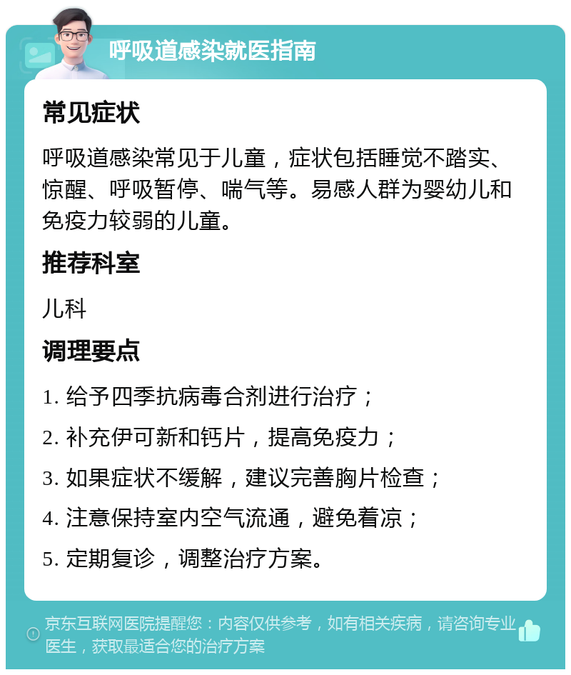 呼吸道感染就医指南 常见症状 呼吸道感染常见于儿童，症状包括睡觉不踏实、惊醒、呼吸暂停、喘气等。易感人群为婴幼儿和免疫力较弱的儿童。 推荐科室 儿科 调理要点 1. 给予四季抗病毒合剂进行治疗； 2. 补充伊可新和钙片，提高免疫力； 3. 如果症状不缓解，建议完善胸片检查； 4. 注意保持室内空气流通，避免着凉； 5. 定期复诊，调整治疗方案。