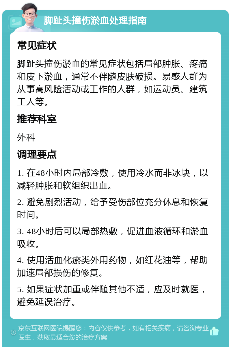 脚趾头撞伤淤血处理指南 常见症状 脚趾头撞伤淤血的常见症状包括局部肿胀、疼痛和皮下淤血，通常不伴随皮肤破损。易感人群为从事高风险活动或工作的人群，如运动员、建筑工人等。 推荐科室 外科 调理要点 1. 在48小时内局部冷敷，使用冷水而非冰块，以减轻肿胀和软组织出血。 2. 避免剧烈活动，给予受伤部位充分休息和恢复时间。 3. 48小时后可以局部热敷，促进血液循环和淤血吸收。 4. 使用活血化瘀类外用药物，如红花油等，帮助加速局部损伤的修复。 5. 如果症状加重或伴随其他不适，应及时就医，避免延误治疗。