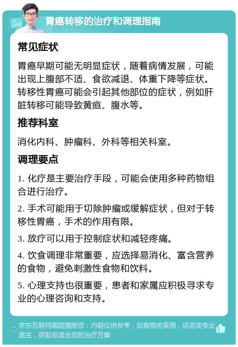 胃癌转移的治疗和调理指南 常见症状 胃癌早期可能无明显症状，随着病情发展，可能出现上腹部不适、食欲减退、体重下降等症状。转移性胃癌可能会引起其他部位的症状，例如肝脏转移可能导致黄疸、腹水等。 推荐科室 消化内科、肿瘤科、外科等相关科室。 调理要点 1. 化疗是主要治疗手段，可能会使用多种药物组合进行治疗。 2. 手术可能用于切除肿瘤或缓解症状，但对于转移性胃癌，手术的作用有限。 3. 放疗可以用于控制症状和减轻疼痛。 4. 饮食调理非常重要，应选择易消化、富含营养的食物，避免刺激性食物和饮料。 5. 心理支持也很重要，患者和家属应积极寻求专业的心理咨询和支持。