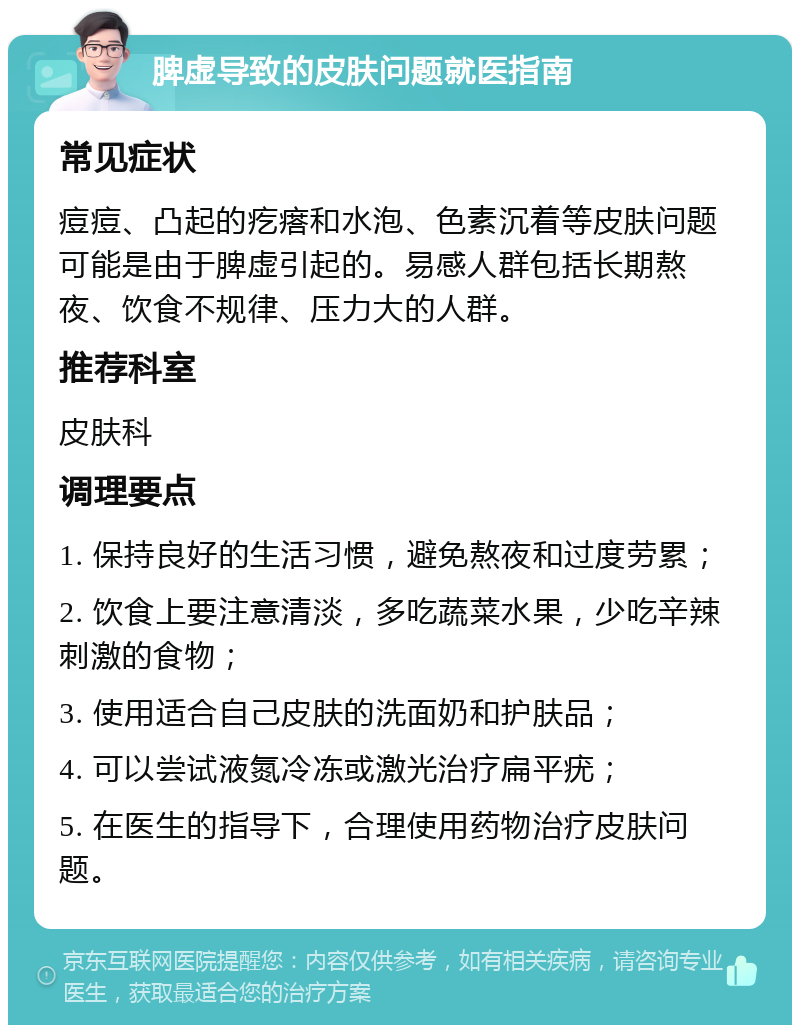 脾虚导致的皮肤问题就医指南 常见症状 痘痘、凸起的疙瘩和水泡、色素沉着等皮肤问题可能是由于脾虚引起的。易感人群包括长期熬夜、饮食不规律、压力大的人群。 推荐科室 皮肤科 调理要点 1. 保持良好的生活习惯，避免熬夜和过度劳累； 2. 饮食上要注意清淡，多吃蔬菜水果，少吃辛辣刺激的食物； 3. 使用适合自己皮肤的洗面奶和护肤品； 4. 可以尝试液氮冷冻或激光治疗扁平疣； 5. 在医生的指导下，合理使用药物治疗皮肤问题。