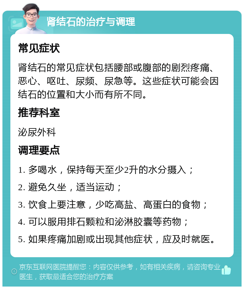 肾结石的治疗与调理 常见症状 肾结石的常见症状包括腰部或腹部的剧烈疼痛、恶心、呕吐、尿频、尿急等。这些症状可能会因结石的位置和大小而有所不同。 推荐科室 泌尿外科 调理要点 1. 多喝水，保持每天至少2升的水分摄入； 2. 避免久坐，适当运动； 3. 饮食上要注意，少吃高盐、高蛋白的食物； 4. 可以服用排石颗粒和泌淋胶囊等药物； 5. 如果疼痛加剧或出现其他症状，应及时就医。