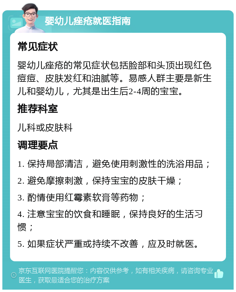 婴幼儿痤疮就医指南 常见症状 婴幼儿痤疮的常见症状包括脸部和头顶出现红色痘痘、皮肤发红和油腻等。易感人群主要是新生儿和婴幼儿，尤其是出生后2-4周的宝宝。 推荐科室 儿科或皮肤科 调理要点 1. 保持局部清洁，避免使用刺激性的洗浴用品； 2. 避免摩擦刺激，保持宝宝的皮肤干燥； 3. 酌情使用红霉素软膏等药物； 4. 注意宝宝的饮食和睡眠，保持良好的生活习惯； 5. 如果症状严重或持续不改善，应及时就医。