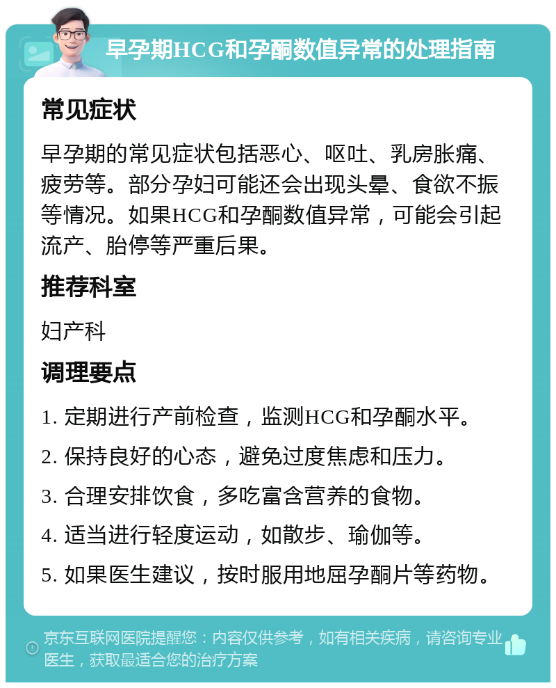 早孕期HCG和孕酮数值异常的处理指南 常见症状 早孕期的常见症状包括恶心、呕吐、乳房胀痛、疲劳等。部分孕妇可能还会出现头晕、食欲不振等情况。如果HCG和孕酮数值异常，可能会引起流产、胎停等严重后果。 推荐科室 妇产科 调理要点 1. 定期进行产前检查，监测HCG和孕酮水平。 2. 保持良好的心态，避免过度焦虑和压力。 3. 合理安排饮食，多吃富含营养的食物。 4. 适当进行轻度运动，如散步、瑜伽等。 5. 如果医生建议，按时服用地屈孕酮片等药物。