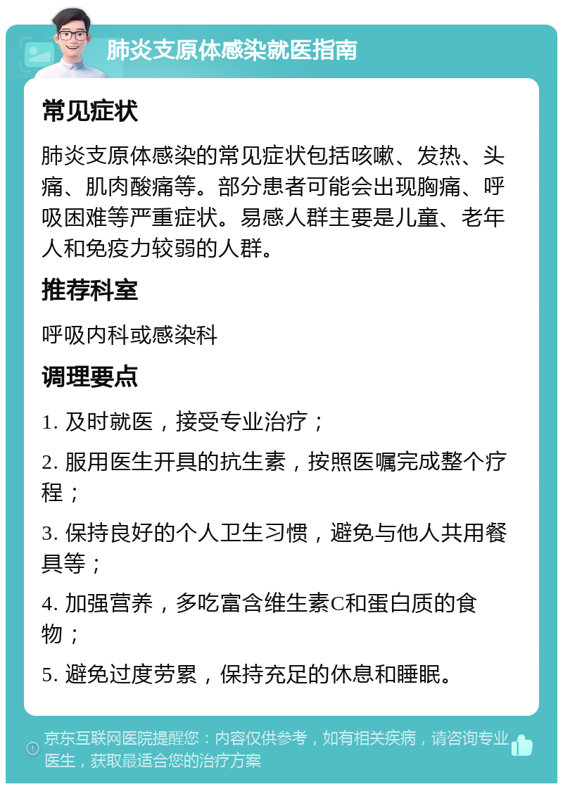 肺炎支原体感染就医指南 常见症状 肺炎支原体感染的常见症状包括咳嗽、发热、头痛、肌肉酸痛等。部分患者可能会出现胸痛、呼吸困难等严重症状。易感人群主要是儿童、老年人和免疫力较弱的人群。 推荐科室 呼吸内科或感染科 调理要点 1. 及时就医，接受专业治疗； 2. 服用医生开具的抗生素，按照医嘱完成整个疗程； 3. 保持良好的个人卫生习惯，避免与他人共用餐具等； 4. 加强营养，多吃富含维生素C和蛋白质的食物； 5. 避免过度劳累，保持充足的休息和睡眠。