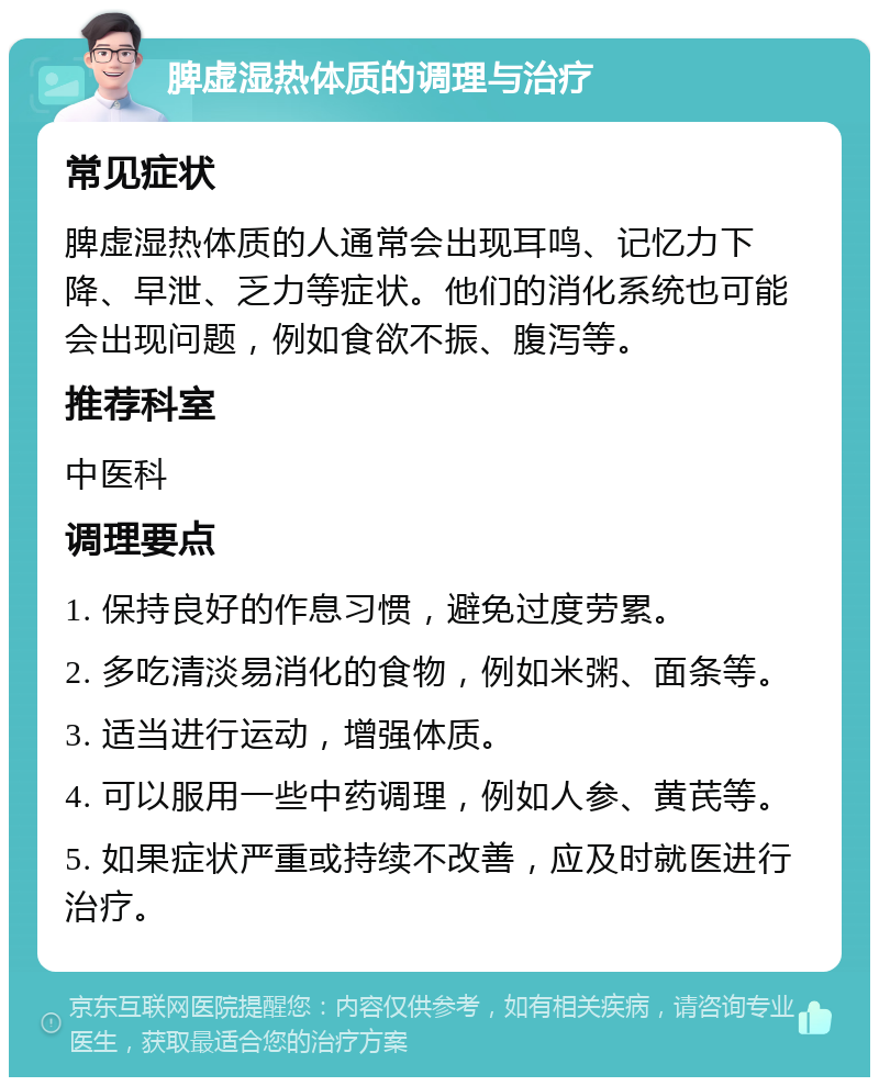 脾虚湿热体质的调理与治疗 常见症状 脾虚湿热体质的人通常会出现耳鸣、记忆力下降、早泄、乏力等症状。他们的消化系统也可能会出现问题，例如食欲不振、腹泻等。 推荐科室 中医科 调理要点 1. 保持良好的作息习惯，避免过度劳累。 2. 多吃清淡易消化的食物，例如米粥、面条等。 3. 适当进行运动，增强体质。 4. 可以服用一些中药调理，例如人参、黄芪等。 5. 如果症状严重或持续不改善，应及时就医进行治疗。