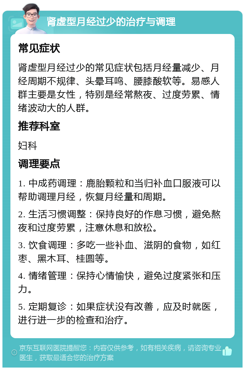 肾虚型月经过少的治疗与调理 常见症状 肾虚型月经过少的常见症状包括月经量减少、月经周期不规律、头晕耳鸣、腰膝酸软等。易感人群主要是女性，特别是经常熬夜、过度劳累、情绪波动大的人群。 推荐科室 妇科 调理要点 1. 中成药调理：鹿胎颗粒和当归补血口服液可以帮助调理月经，恢复月经量和周期。 2. 生活习惯调整：保持良好的作息习惯，避免熬夜和过度劳累，注意休息和放松。 3. 饮食调理：多吃一些补血、滋阴的食物，如红枣、黑木耳、桂圆等。 4. 情绪管理：保持心情愉快，避免过度紧张和压力。 5. 定期复诊：如果症状没有改善，应及时就医，进行进一步的检查和治疗。