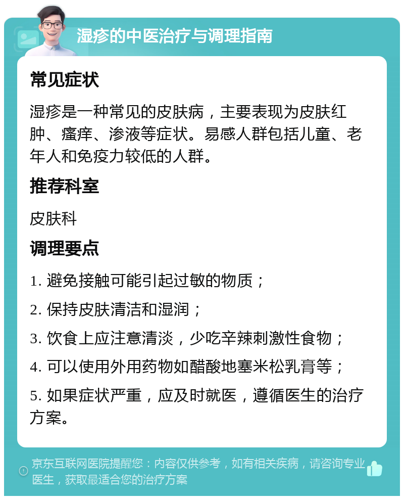 湿疹的中医治疗与调理指南 常见症状 湿疹是一种常见的皮肤病，主要表现为皮肤红肿、瘙痒、渗液等症状。易感人群包括儿童、老年人和免疫力较低的人群。 推荐科室 皮肤科 调理要点 1. 避免接触可能引起过敏的物质； 2. 保持皮肤清洁和湿润； 3. 饮食上应注意清淡，少吃辛辣刺激性食物； 4. 可以使用外用药物如醋酸地塞米松乳膏等； 5. 如果症状严重，应及时就医，遵循医生的治疗方案。