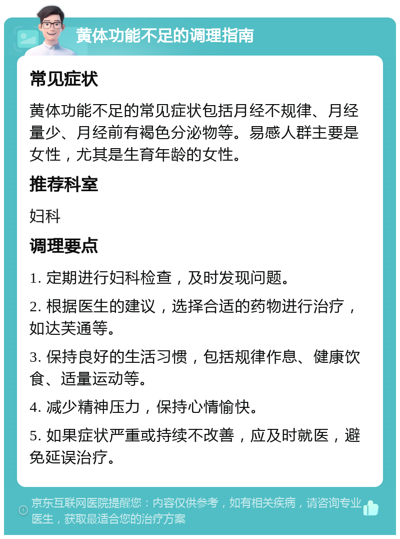 黄体功能不足的调理指南 常见症状 黄体功能不足的常见症状包括月经不规律、月经量少、月经前有褐色分泌物等。易感人群主要是女性，尤其是生育年龄的女性。 推荐科室 妇科 调理要点 1. 定期进行妇科检查，及时发现问题。 2. 根据医生的建议，选择合适的药物进行治疗，如达芙通等。 3. 保持良好的生活习惯，包括规律作息、健康饮食、适量运动等。 4. 减少精神压力，保持心情愉快。 5. 如果症状严重或持续不改善，应及时就医，避免延误治疗。