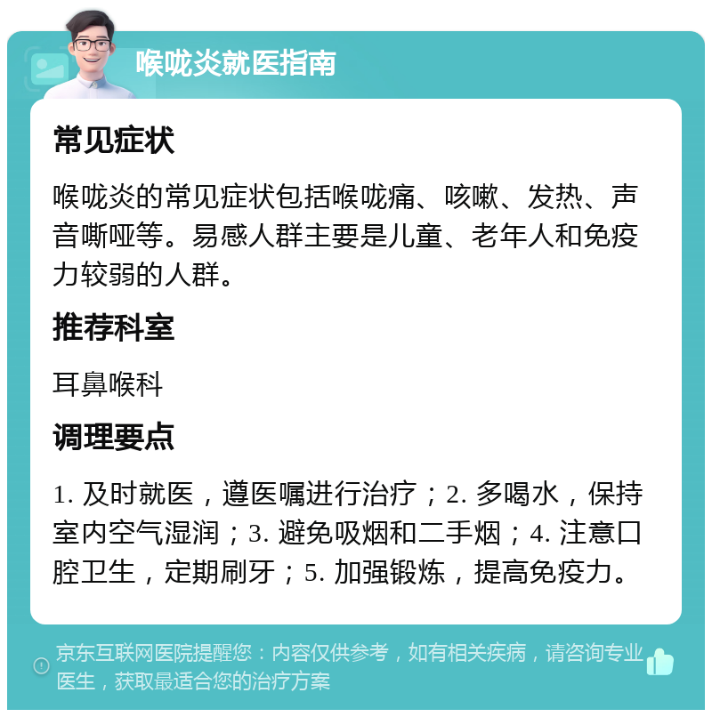 喉咙炎就医指南 常见症状 喉咙炎的常见症状包括喉咙痛、咳嗽、发热、声音嘶哑等。易感人群主要是儿童、老年人和免疫力较弱的人群。 推荐科室 耳鼻喉科 调理要点 1. 及时就医，遵医嘱进行治疗；2. 多喝水，保持室内空气湿润；3. 避免吸烟和二手烟；4. 注意口腔卫生，定期刷牙；5. 加强锻炼，提高免疫力。