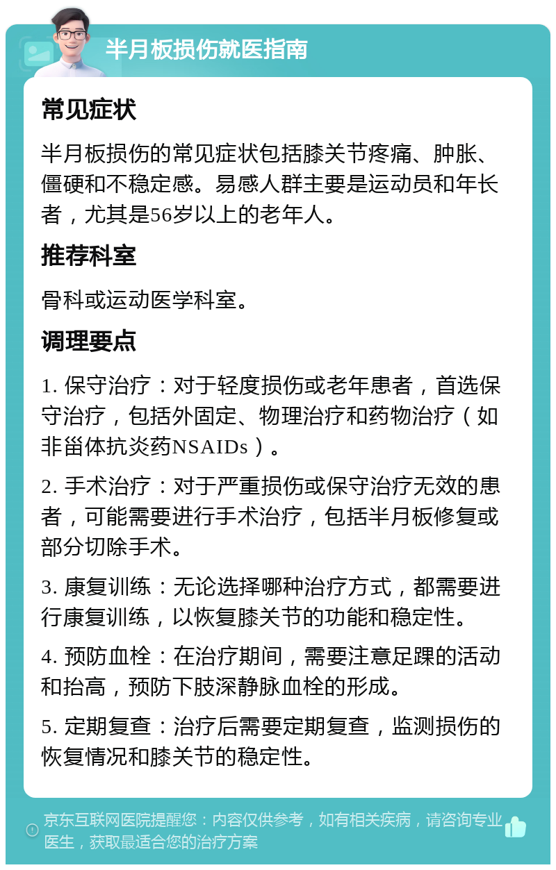 半月板损伤就医指南 常见症状 半月板损伤的常见症状包括膝关节疼痛、肿胀、僵硬和不稳定感。易感人群主要是运动员和年长者，尤其是56岁以上的老年人。 推荐科室 骨科或运动医学科室。 调理要点 1. 保守治疗：对于轻度损伤或老年患者，首选保守治疗，包括外固定、物理治疗和药物治疗（如非甾体抗炎药NSAIDs）。 2. 手术治疗：对于严重损伤或保守治疗无效的患者，可能需要进行手术治疗，包括半月板修复或部分切除手术。 3. 康复训练：无论选择哪种治疗方式，都需要进行康复训练，以恢复膝关节的功能和稳定性。 4. 预防血栓：在治疗期间，需要注意足踝的活动和抬高，预防下肢深静脉血栓的形成。 5. 定期复查：治疗后需要定期复查，监测损伤的恢复情况和膝关节的稳定性。