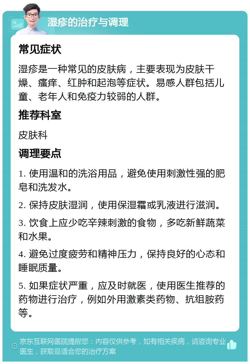 湿疹的治疗与调理 常见症状 湿疹是一种常见的皮肤病，主要表现为皮肤干燥、瘙痒、红肿和起泡等症状。易感人群包括儿童、老年人和免疫力较弱的人群。 推荐科室 皮肤科 调理要点 1. 使用温和的洗浴用品，避免使用刺激性强的肥皂和洗发水。 2. 保持皮肤湿润，使用保湿霜或乳液进行滋润。 3. 饮食上应少吃辛辣刺激的食物，多吃新鲜蔬菜和水果。 4. 避免过度疲劳和精神压力，保持良好的心态和睡眠质量。 5. 如果症状严重，应及时就医，使用医生推荐的药物进行治疗，例如外用激素类药物、抗组胺药等。