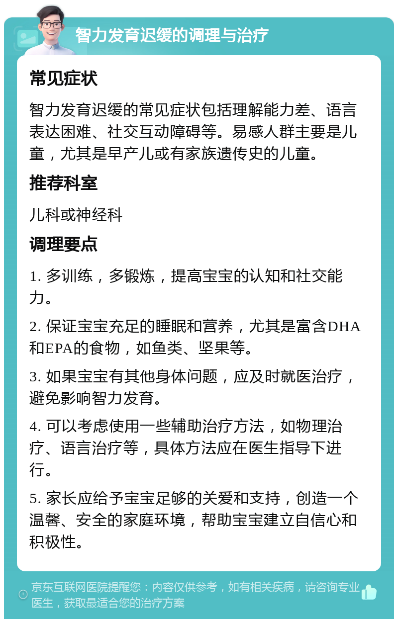 智力发育迟缓的调理与治疗 常见症状 智力发育迟缓的常见症状包括理解能力差、语言表达困难、社交互动障碍等。易感人群主要是儿童，尤其是早产儿或有家族遗传史的儿童。 推荐科室 儿科或神经科 调理要点 1. 多训练，多锻炼，提高宝宝的认知和社交能力。 2. 保证宝宝充足的睡眠和营养，尤其是富含DHA和EPA的食物，如鱼类、坚果等。 3. 如果宝宝有其他身体问题，应及时就医治疗，避免影响智力发育。 4. 可以考虑使用一些辅助治疗方法，如物理治疗、语言治疗等，具体方法应在医生指导下进行。 5. 家长应给予宝宝足够的关爱和支持，创造一个温馨、安全的家庭环境，帮助宝宝建立自信心和积极性。