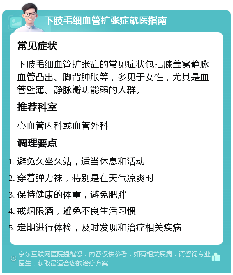 下肢毛细血管扩张症就医指南 常见症状 下肢毛细血管扩张症的常见症状包括膝盖窝静脉血管凸出、脚背肿胀等，多见于女性，尤其是血管壁薄、静脉瓣功能弱的人群。 推荐科室 心血管内科或血管外科 调理要点 避免久坐久站，适当休息和活动 穿着弹力袜，特别是在天气凉爽时 保持健康的体重，避免肥胖 戒烟限酒，避免不良生活习惯 定期进行体检，及时发现和治疗相关疾病