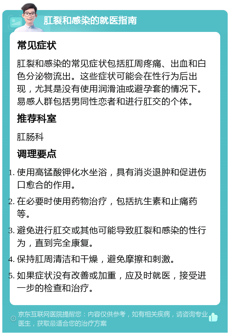 肛裂和感染的就医指南 常见症状 肛裂和感染的常见症状包括肛周疼痛、出血和白色分泌物流出。这些症状可能会在性行为后出现，尤其是没有使用润滑油或避孕套的情况下。易感人群包括男同性恋者和进行肛交的个体。 推荐科室 肛肠科 调理要点 使用高锰酸钾化水坐浴，具有消炎退肿和促进伤口愈合的作用。 在必要时使用药物治疗，包括抗生素和止痛药等。 避免进行肛交或其他可能导致肛裂和感染的性行为，直到完全康复。 保持肛周清洁和干燥，避免摩擦和刺激。 如果症状没有改善或加重，应及时就医，接受进一步的检查和治疗。