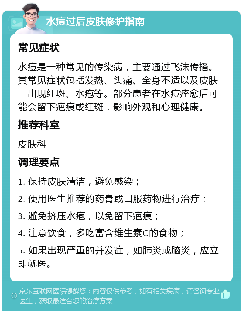 水痘过后皮肤修护指南 常见症状 水痘是一种常见的传染病，主要通过飞沫传播。其常见症状包括发热、头痛、全身不适以及皮肤上出现红斑、水疱等。部分患者在水痘痊愈后可能会留下疤痕或红斑，影响外观和心理健康。 推荐科室 皮肤科 调理要点 1. 保持皮肤清洁，避免感染； 2. 使用医生推荐的药膏或口服药物进行治疗； 3. 避免挤压水疱，以免留下疤痕； 4. 注意饮食，多吃富含维生素C的食物； 5. 如果出现严重的并发症，如肺炎或脑炎，应立即就医。