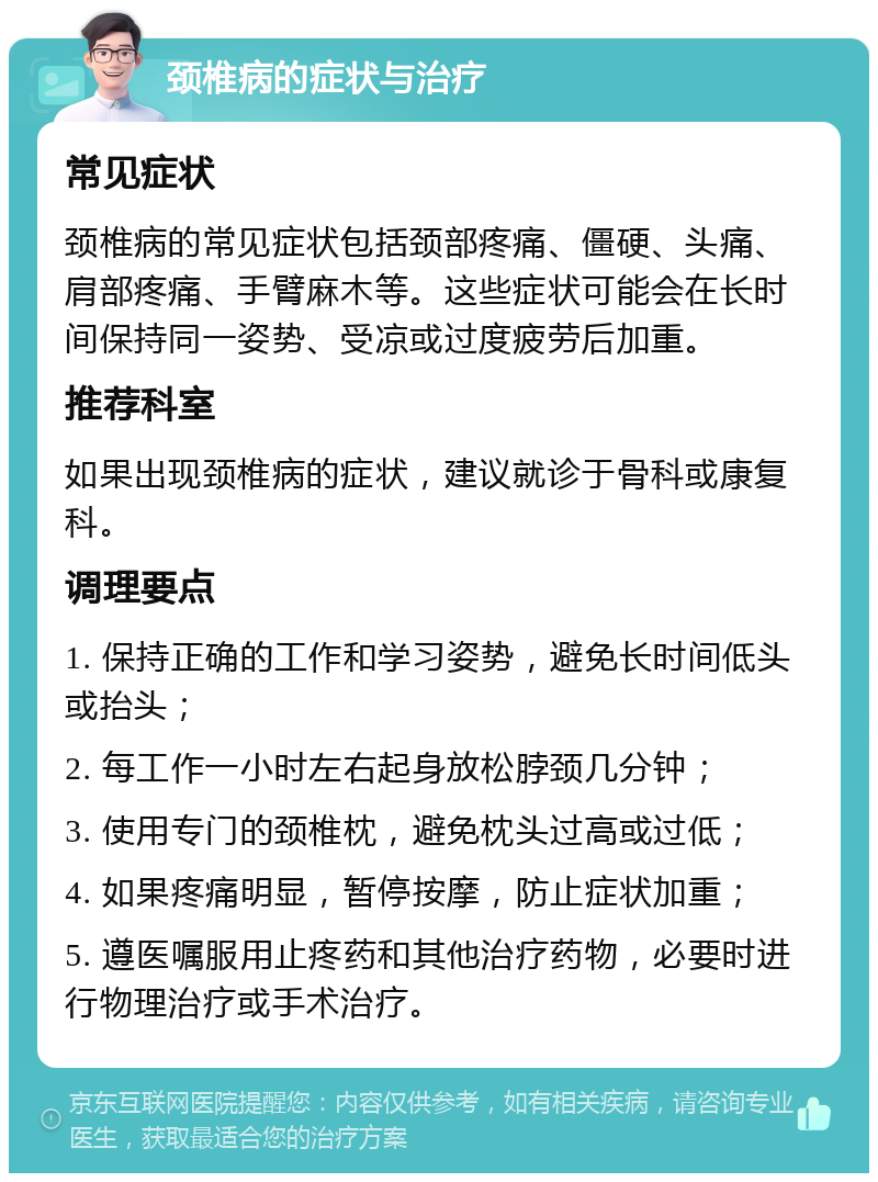 颈椎病的症状与治疗 常见症状 颈椎病的常见症状包括颈部疼痛、僵硬、头痛、肩部疼痛、手臂麻木等。这些症状可能会在长时间保持同一姿势、受凉或过度疲劳后加重。 推荐科室 如果出现颈椎病的症状，建议就诊于骨科或康复科。 调理要点 1. 保持正确的工作和学习姿势，避免长时间低头或抬头； 2. 每工作一小时左右起身放松脖颈几分钟； 3. 使用专门的颈椎枕，避免枕头过高或过低； 4. 如果疼痛明显，暂停按摩，防止症状加重； 5. 遵医嘱服用止疼药和其他治疗药物，必要时进行物理治疗或手术治疗。