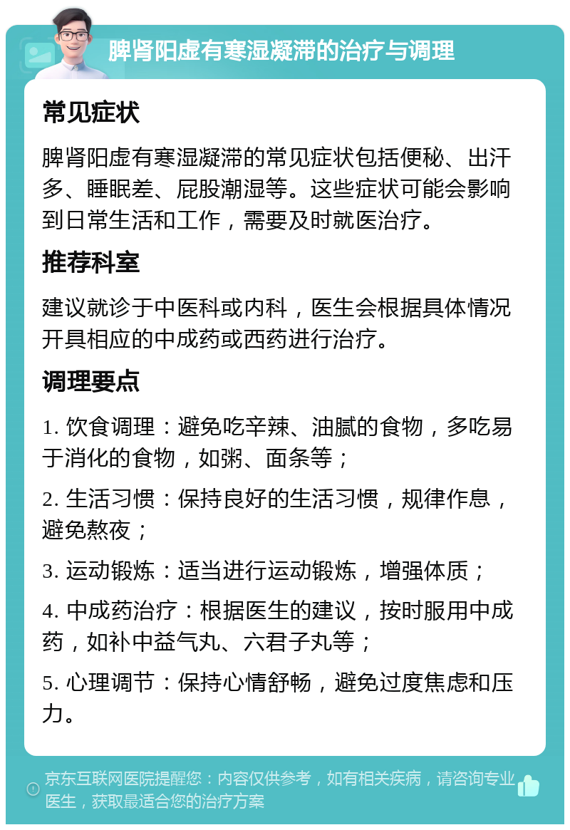 脾肾阳虚有寒湿凝滞的治疗与调理 常见症状 脾肾阳虚有寒湿凝滞的常见症状包括便秘、出汗多、睡眠差、屁股潮湿等。这些症状可能会影响到日常生活和工作，需要及时就医治疗。 推荐科室 建议就诊于中医科或内科，医生会根据具体情况开具相应的中成药或西药进行治疗。 调理要点 1. 饮食调理：避免吃辛辣、油腻的食物，多吃易于消化的食物，如粥、面条等； 2. 生活习惯：保持良好的生活习惯，规律作息，避免熬夜； 3. 运动锻炼：适当进行运动锻炼，增强体质； 4. 中成药治疗：根据医生的建议，按时服用中成药，如补中益气丸、六君子丸等； 5. 心理调节：保持心情舒畅，避免过度焦虑和压力。