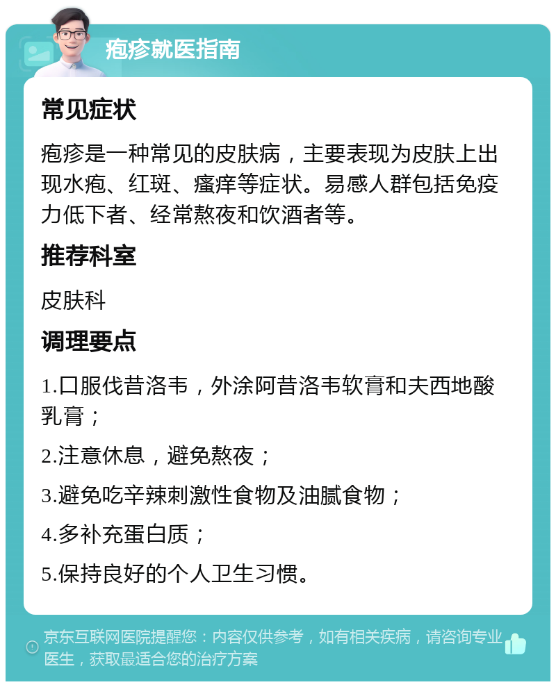 疱疹就医指南 常见症状 疱疹是一种常见的皮肤病，主要表现为皮肤上出现水疱、红斑、瘙痒等症状。易感人群包括免疫力低下者、经常熬夜和饮酒者等。 推荐科室 皮肤科 调理要点 1.口服伐昔洛韦，外涂阿昔洛韦软膏和夫西地酸乳膏； 2.注意休息，避免熬夜； 3.避免吃辛辣刺激性食物及油腻食物； 4.多补充蛋白质； 5.保持良好的个人卫生习惯。