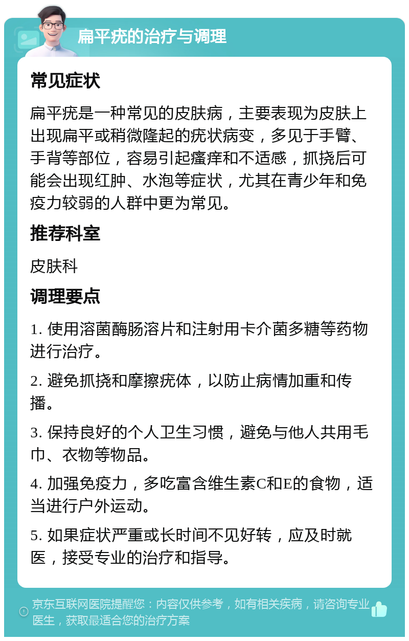 扁平疣的治疗与调理 常见症状 扁平疣是一种常见的皮肤病，主要表现为皮肤上出现扁平或稍微隆起的疣状病变，多见于手臂、手背等部位，容易引起瘙痒和不适感，抓挠后可能会出现红肿、水泡等症状，尤其在青少年和免疫力较弱的人群中更为常见。 推荐科室 皮肤科 调理要点 1. 使用溶菌酶肠溶片和注射用卡介菌多糖等药物进行治疗。 2. 避免抓挠和摩擦疣体，以防止病情加重和传播。 3. 保持良好的个人卫生习惯，避免与他人共用毛巾、衣物等物品。 4. 加强免疫力，多吃富含维生素C和E的食物，适当进行户外运动。 5. 如果症状严重或长时间不见好转，应及时就医，接受专业的治疗和指导。