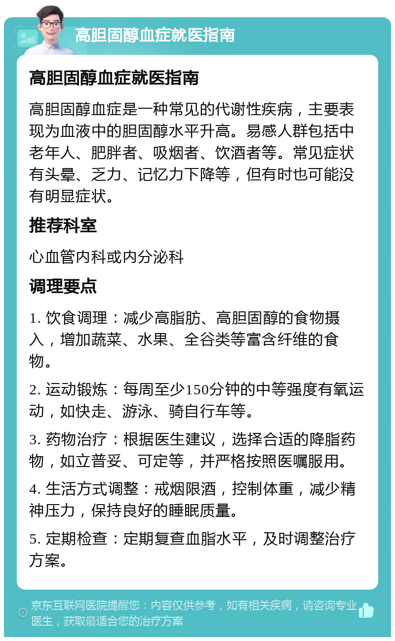 高胆固醇血症就医指南 高胆固醇血症就医指南 高胆固醇血症是一种常见的代谢性疾病，主要表现为血液中的胆固醇水平升高。易感人群包括中老年人、肥胖者、吸烟者、饮酒者等。常见症状有头晕、乏力、记忆力下降等，但有时也可能没有明显症状。 推荐科室 心血管内科或内分泌科 调理要点 1. 饮食调理：减少高脂肪、高胆固醇的食物摄入，增加蔬菜、水果、全谷类等富含纤维的食物。 2. 运动锻炼：每周至少150分钟的中等强度有氧运动，如快走、游泳、骑自行车等。 3. 药物治疗：根据医生建议，选择合适的降脂药物，如立普妥、可定等，并严格按照医嘱服用。 4. 生活方式调整：戒烟限酒，控制体重，减少精神压力，保持良好的睡眠质量。 5. 定期检查：定期复查血脂水平，及时调整治疗方案。