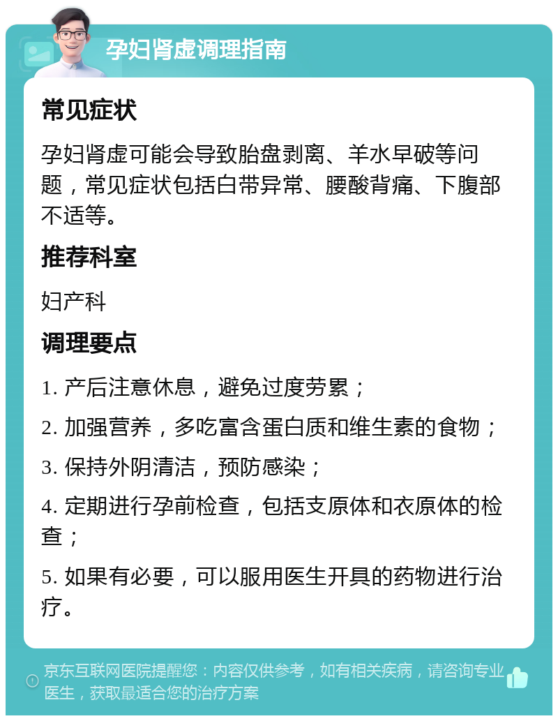 孕妇肾虚调理指南 常见症状 孕妇肾虚可能会导致胎盘剥离、羊水早破等问题，常见症状包括白带异常、腰酸背痛、下腹部不适等。 推荐科室 妇产科 调理要点 1. 产后注意休息，避免过度劳累； 2. 加强营养，多吃富含蛋白质和维生素的食物； 3. 保持外阴清洁，预防感染； 4. 定期进行孕前检查，包括支原体和衣原体的检查； 5. 如果有必要，可以服用医生开具的药物进行治疗。