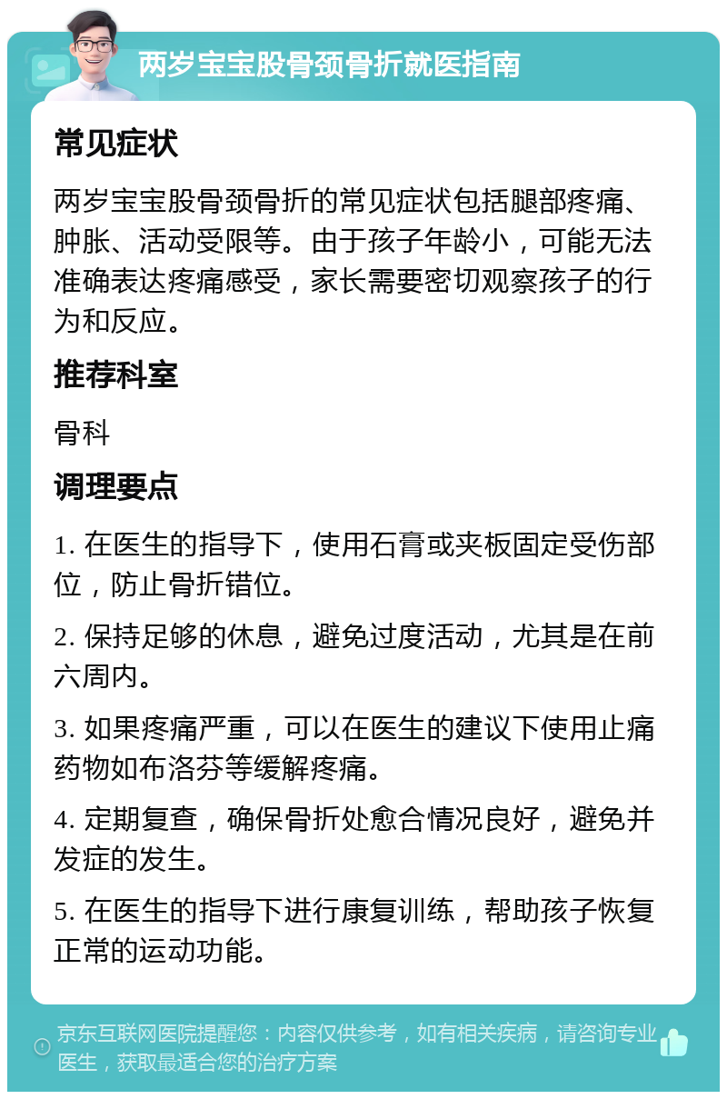 两岁宝宝股骨颈骨折就医指南 常见症状 两岁宝宝股骨颈骨折的常见症状包括腿部疼痛、肿胀、活动受限等。由于孩子年龄小，可能无法准确表达疼痛感受，家长需要密切观察孩子的行为和反应。 推荐科室 骨科 调理要点 1. 在医生的指导下，使用石膏或夹板固定受伤部位，防止骨折错位。 2. 保持足够的休息，避免过度活动，尤其是在前六周内。 3. 如果疼痛严重，可以在医生的建议下使用止痛药物如布洛芬等缓解疼痛。 4. 定期复查，确保骨折处愈合情况良好，避免并发症的发生。 5. 在医生的指导下进行康复训练，帮助孩子恢复正常的运动功能。