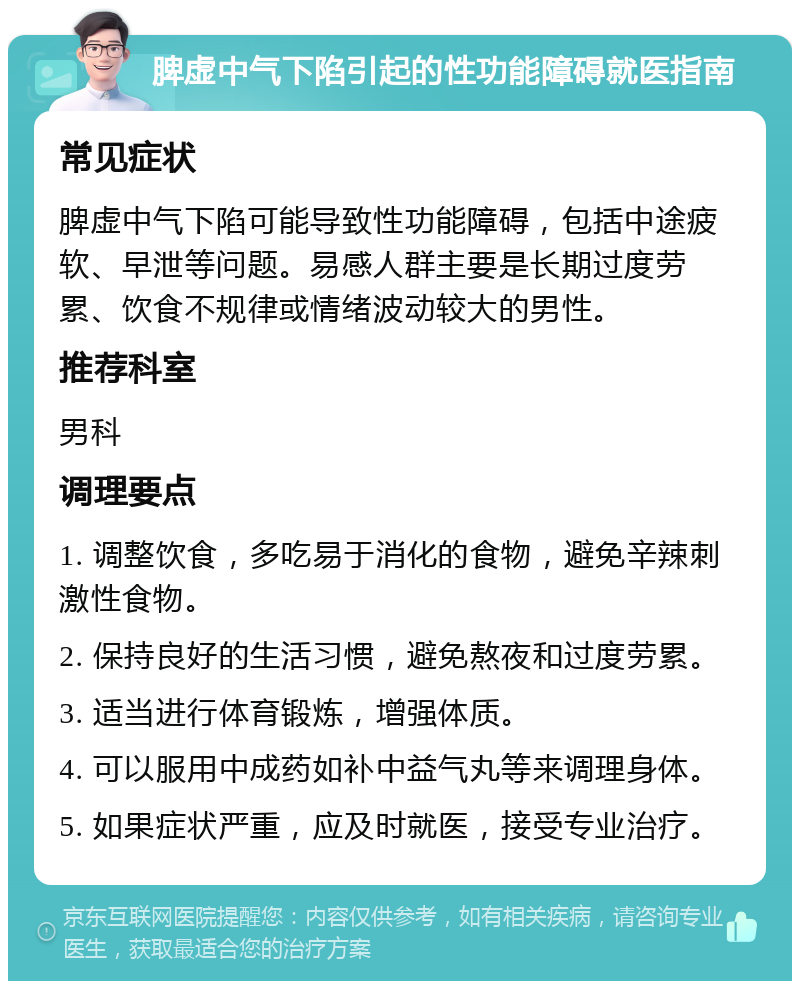 脾虚中气下陷引起的性功能障碍就医指南 常见症状 脾虚中气下陷可能导致性功能障碍，包括中途疲软、早泄等问题。易感人群主要是长期过度劳累、饮食不规律或情绪波动较大的男性。 推荐科室 男科 调理要点 1. 调整饮食，多吃易于消化的食物，避免辛辣刺激性食物。 2. 保持良好的生活习惯，避免熬夜和过度劳累。 3. 适当进行体育锻炼，增强体质。 4. 可以服用中成药如补中益气丸等来调理身体。 5. 如果症状严重，应及时就医，接受专业治疗。