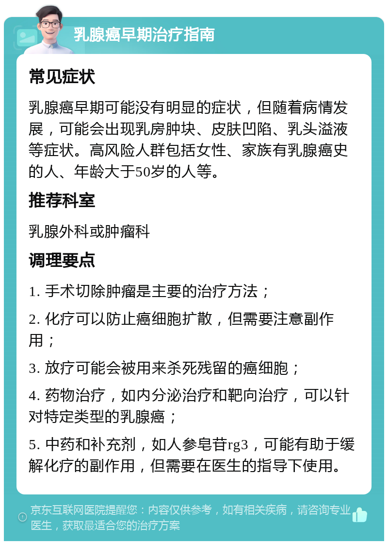 乳腺癌早期治疗指南 常见症状 乳腺癌早期可能没有明显的症状，但随着病情发展，可能会出现乳房肿块、皮肤凹陷、乳头溢液等症状。高风险人群包括女性、家族有乳腺癌史的人、年龄大于50岁的人等。 推荐科室 乳腺外科或肿瘤科 调理要点 1. 手术切除肿瘤是主要的治疗方法； 2. 化疗可以防止癌细胞扩散，但需要注意副作用； 3. 放疗可能会被用来杀死残留的癌细胞； 4. 药物治疗，如内分泌治疗和靶向治疗，可以针对特定类型的乳腺癌； 5. 中药和补充剂，如人参皂苷rg3，可能有助于缓解化疗的副作用，但需要在医生的指导下使用。