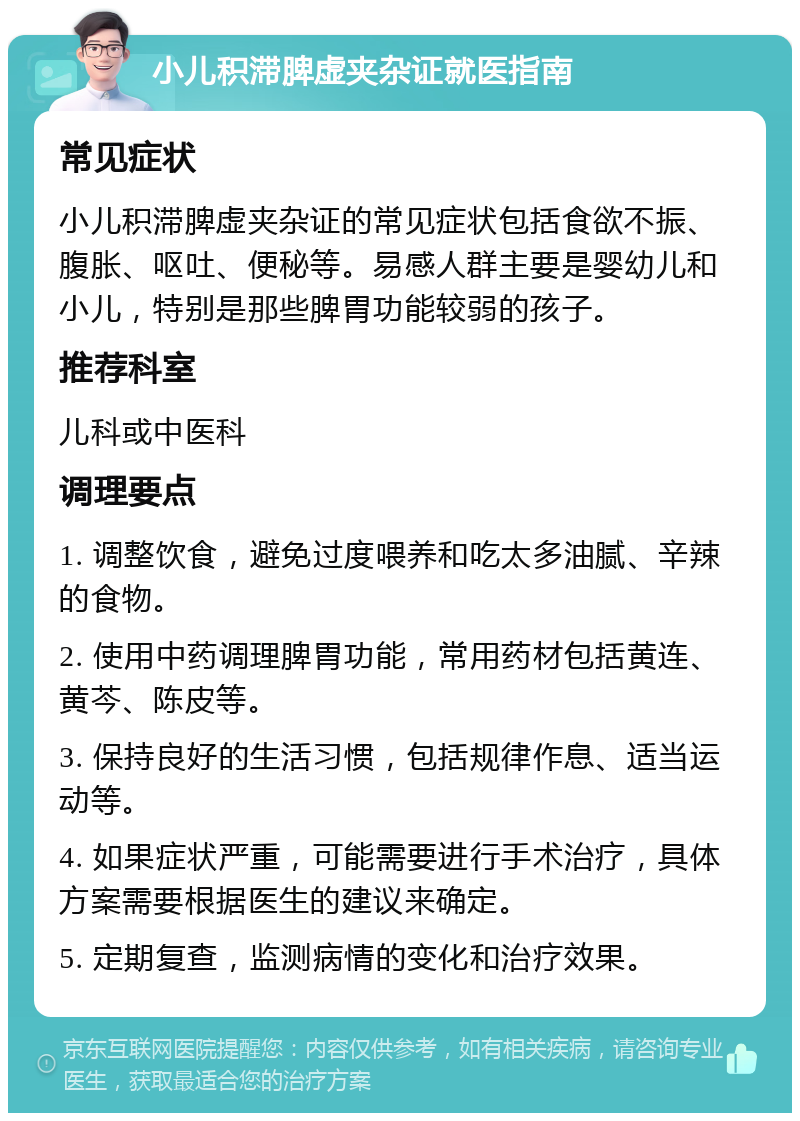 小儿积滞脾虚夹杂证就医指南 常见症状 小儿积滞脾虚夹杂证的常见症状包括食欲不振、腹胀、呕吐、便秘等。易感人群主要是婴幼儿和小儿，特别是那些脾胃功能较弱的孩子。 推荐科室 儿科或中医科 调理要点 1. 调整饮食，避免过度喂养和吃太多油腻、辛辣的食物。 2. 使用中药调理脾胃功能，常用药材包括黄连、黄芩、陈皮等。 3. 保持良好的生活习惯，包括规律作息、适当运动等。 4. 如果症状严重，可能需要进行手术治疗，具体方案需要根据医生的建议来确定。 5. 定期复查，监测病情的变化和治疗效果。