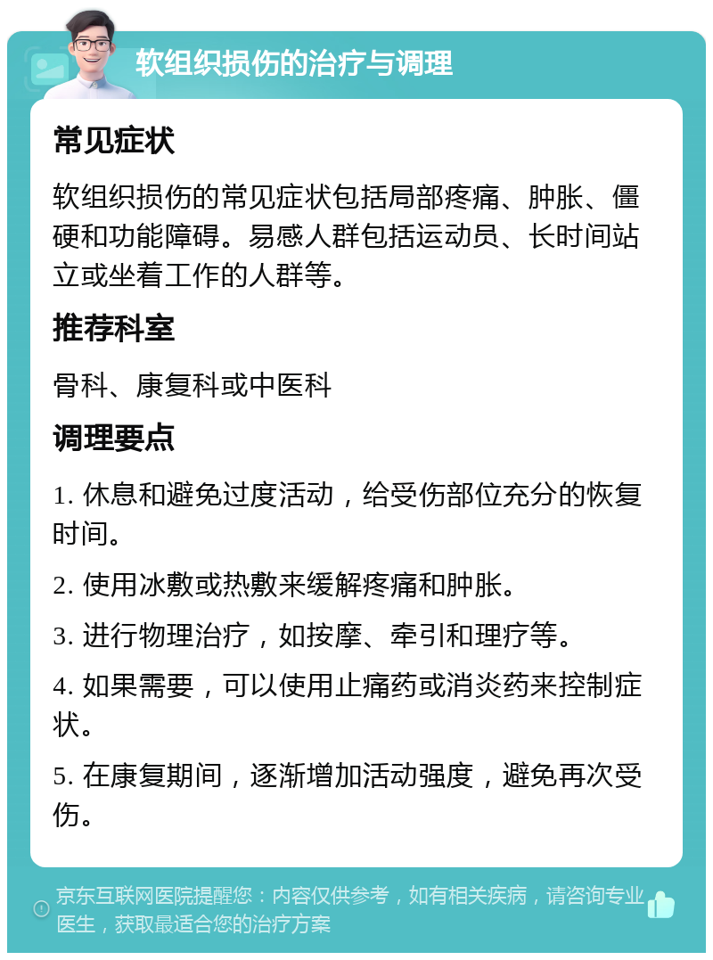 软组织损伤的治疗与调理 常见症状 软组织损伤的常见症状包括局部疼痛、肿胀、僵硬和功能障碍。易感人群包括运动员、长时间站立或坐着工作的人群等。 推荐科室 骨科、康复科或中医科 调理要点 1. 休息和避免过度活动，给受伤部位充分的恢复时间。 2. 使用冰敷或热敷来缓解疼痛和肿胀。 3. 进行物理治疗，如按摩、牵引和理疗等。 4. 如果需要，可以使用止痛药或消炎药来控制症状。 5. 在康复期间，逐渐增加活动强度，避免再次受伤。